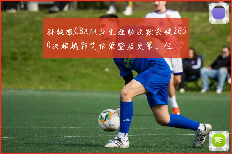 孙铭徽CBA职业生涯助攻数突破2650次超越郭艾伦荣登历史第三位