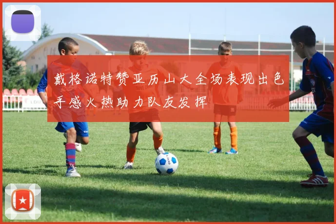 戴格诺特赞亚历山大全场表现出色手感火热助力队友发挥