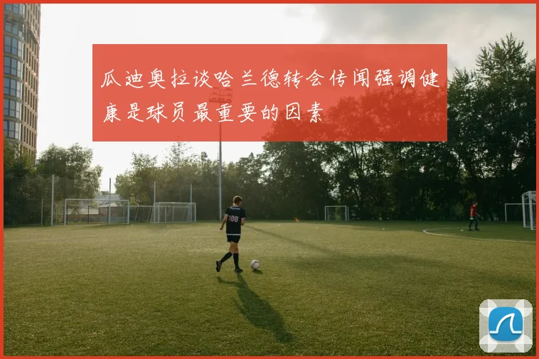 瓜迪奥拉谈哈兰德转会传闻强调健康是球员最重要的因素