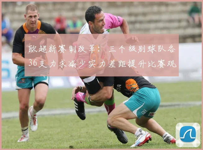 欧超新赛制改革：三个级别球队各36支力求减少实力差距提升比赛观赏性