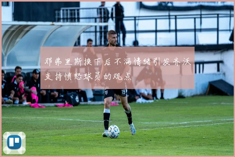 邓弗里斯换下后不满情绪引发齐沃支持愤怒球员的观点