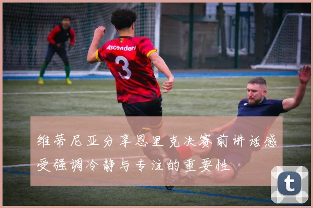 维蒂尼亚分享恩里克决赛前讲话感受强调冷静与专注的重要性