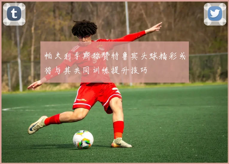 帕夫利季斯称赞特鲁宾头球精彩或将与其共同训练提升技巧