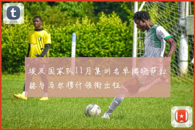 埃及国家队11月集训名单揭晓萨拉赫与马尔穆什领衔出征