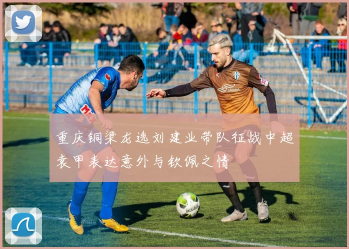 重庆铜梁龙选刘建业带队征战中超袁甲表达意外与钦佩之情