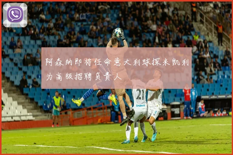 阿森纳即将任命意大利球探米凯利为高级招聘负责人