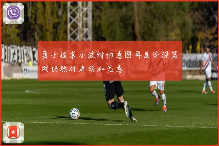 勇士追求小波特的意图再度浮现篮网仍然对库明加无意