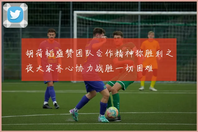 胡荷韬盛赞团队合作精神称胜利之夜大家齐心协力战胜一切困难