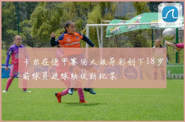 卡尔在德甲赛场大放异彩创下18岁前球员进球助攻新纪录