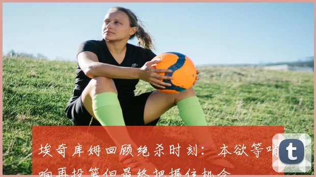 埃奇库姆回顾绝杀时刻：本欲等哨响再投篮但最终把握住机会