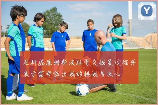 尼科威廉姆斯谈耻骨炎恢复过程并表示需带伤出战的挑战与决心