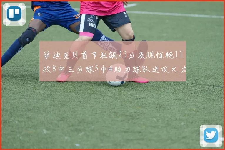 萨迪克贝首节狂飙23分表现惊艳11投8中三分球5中4助力球队进攻火力全开