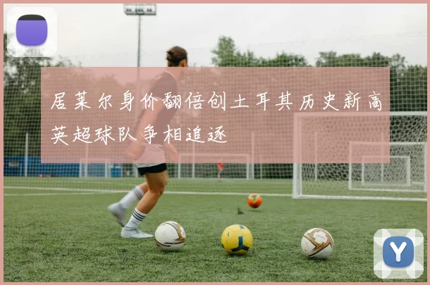 居莱尔身价翻倍创土耳其历史新高英超球队争相追逐