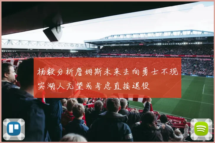 杨毅分析詹姆斯未来去向勇士不现实湖人无望或考虑直接退役