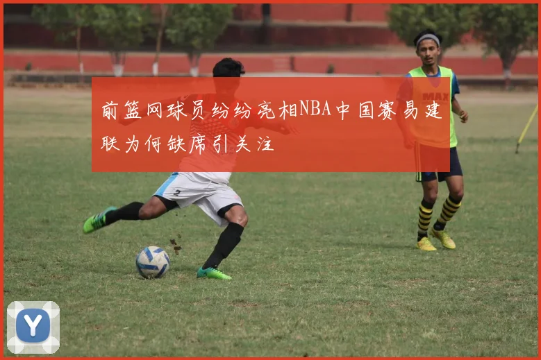 前篮网球员纷纷亮相NBA中国赛易建联为何缺席引关注
