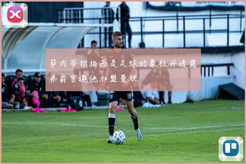 萨内蒂称梅西是足球的象征并透露弗爵曾邀他加盟曼联