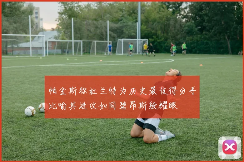 帕金斯称杜兰特为历史最佳得分手比喻其进攻如同碧昂斯般耀眼