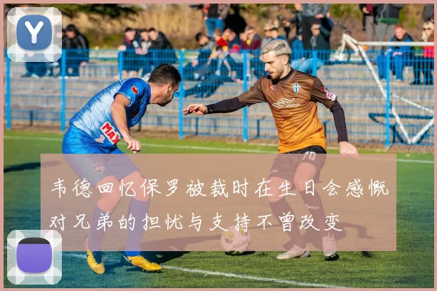 韦德回忆保罗被裁时在生日会感慨对兄弟的担忧与支持不曾改变