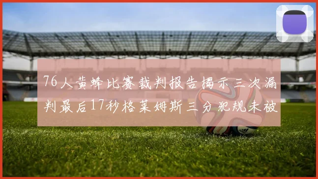 76人黄蜂比赛裁判报告揭示三次漏判最后17秒格莱姆斯三分犯规未被判罚