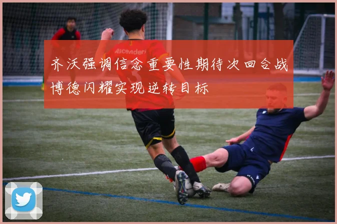 齐沃强调信念重要性期待次回合战博德闪耀实现逆转目标