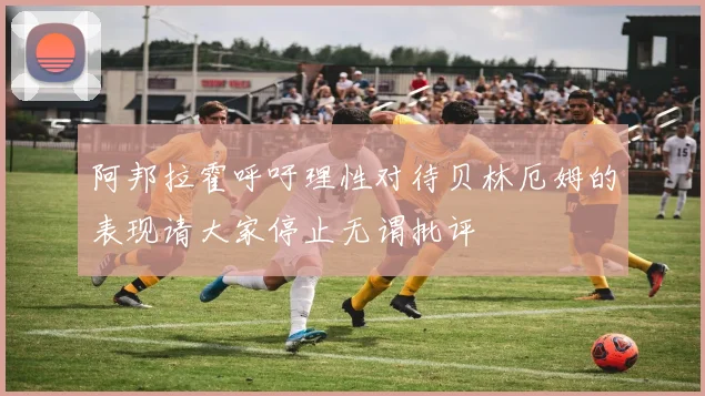 阿邦拉霍呼吁理性对待贝林厄姆的表现请大家停止无谓批评