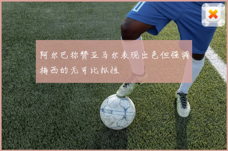 阿尔巴称赞亚马尔表现出色但强调梅西的无可比拟性