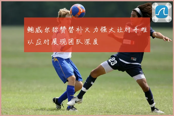 鲍威尔称赞替补火力强大让对手难以应对展现团队深度