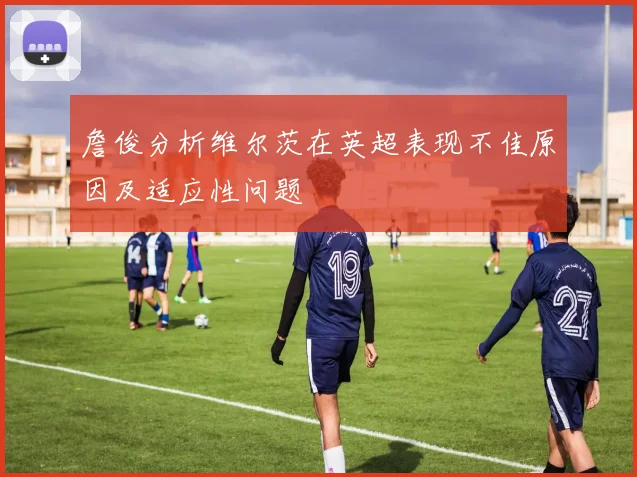 詹俊分析维尔茨在英超表现不佳原因及适应性问题