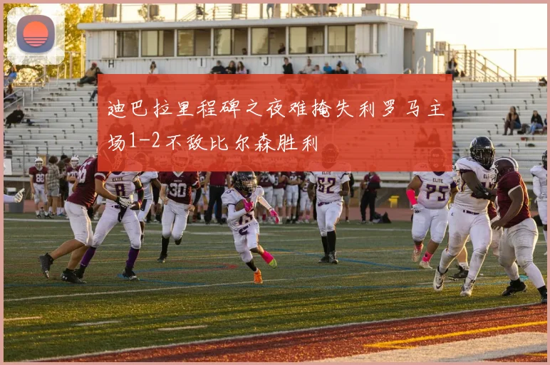 迪巴拉里程碑之夜难掩失利罗马主场1-2不敌比尔森胜利