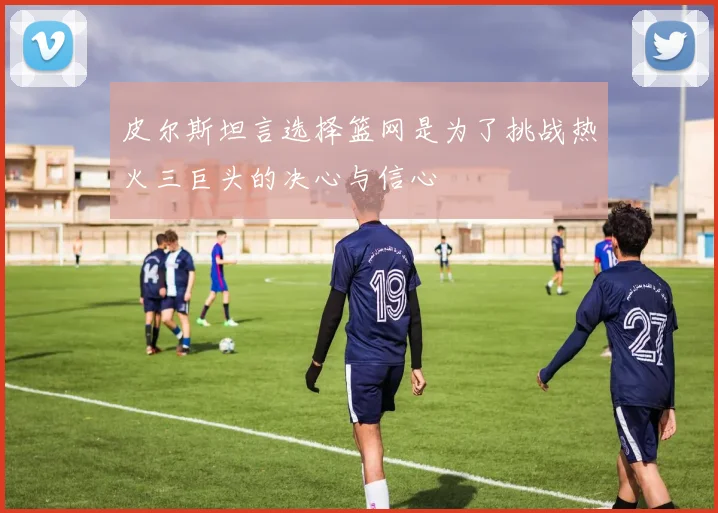 皮尔斯坦言选择篮网是为了挑战热火三巨头的决心与信心