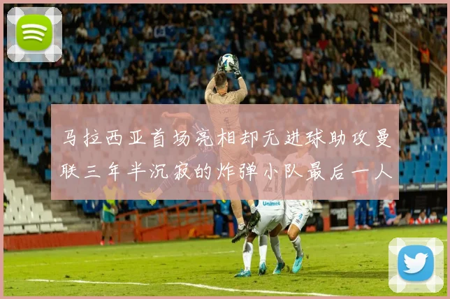 马拉西亚首场亮相却无进球助攻曼联三年半沉寂的炸弹小队最后一人