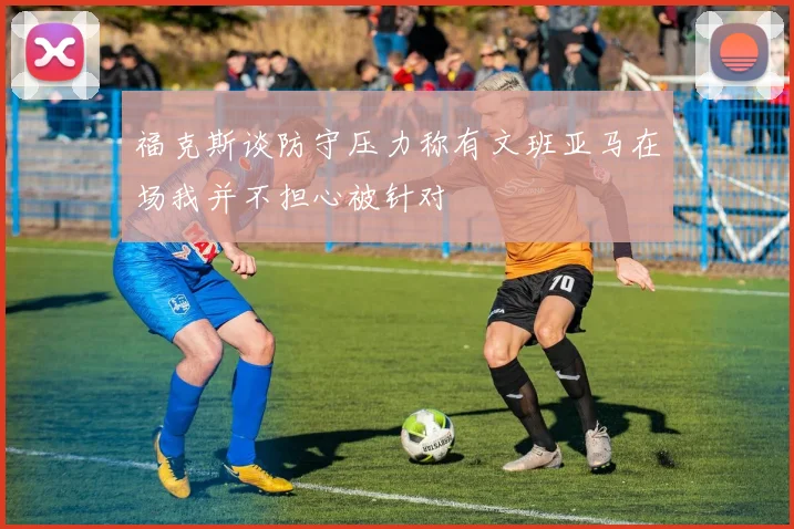 福克斯谈防守压力称有文班亚马在场我并不担心被针对