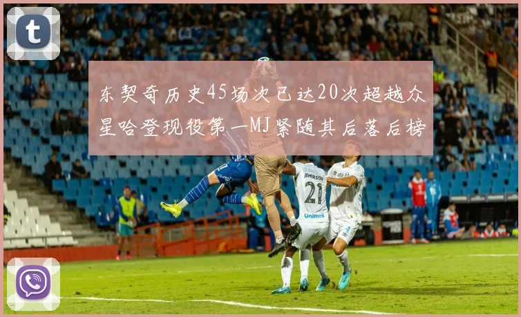 东契奇历史45场次已达20次超越众星哈登现役第一MJ紧随其后落后榜首100场