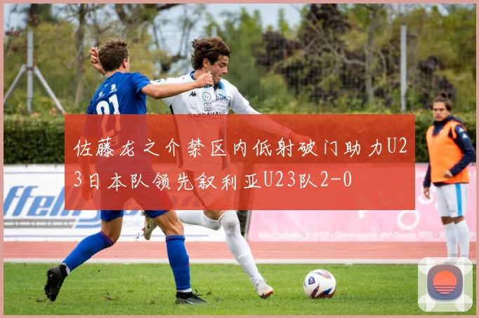 佐藤龙之介禁区内低射破门助力U23日本队领先叙利亚U23队2-0