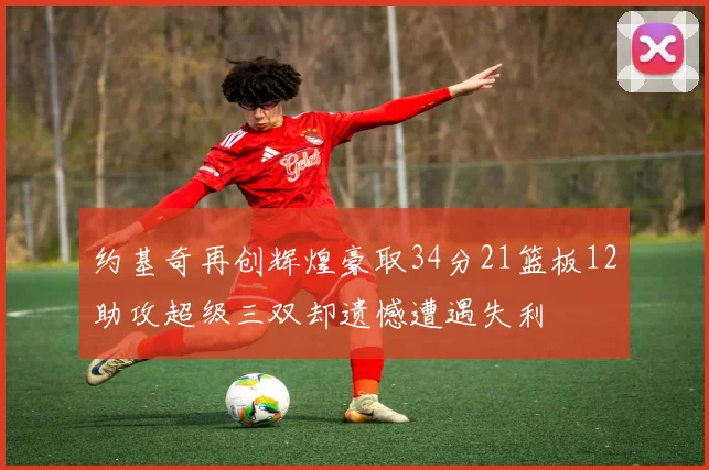 约基奇再创辉煌豪取34分21篮板12助攻超级三双却遗憾遭遇失利