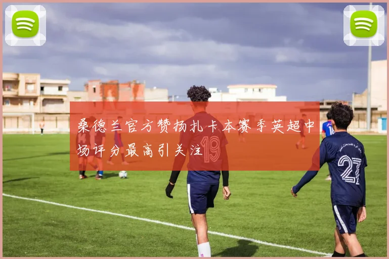 桑德兰官方赞扬扎卡本赛季英超中场评分最高引关注