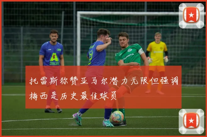 托雷斯称赞亚马尔潜力无限但强调梅西是历史最佳球员
