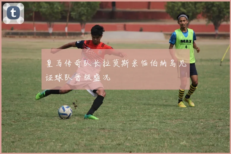 皇马传奇队长拉莫斯亲临伯纳乌见证球队晋级盛况