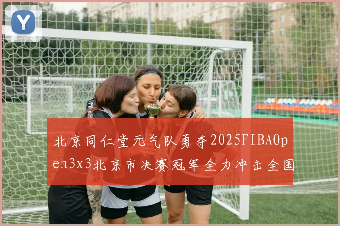 北京同仁堂元气队勇夺2025FIBAOpen3x3北京市决赛冠军全力冲击全国赛场