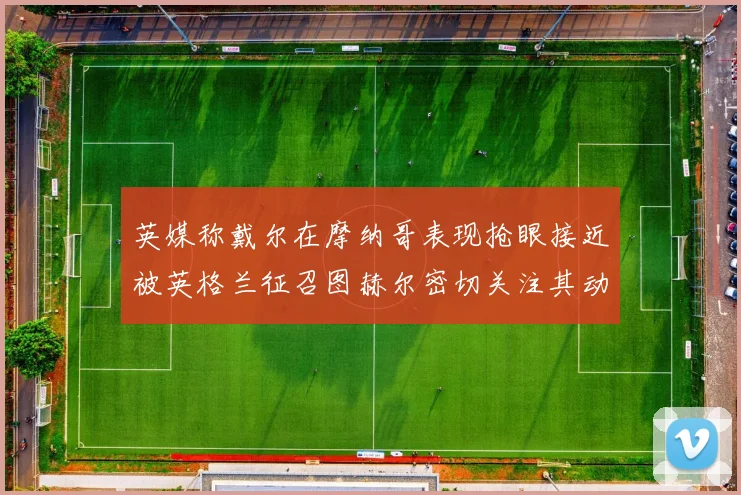 英媒称戴尔在摩纳哥表现抢眼接近被英格兰征召图赫尔密切关注其动态